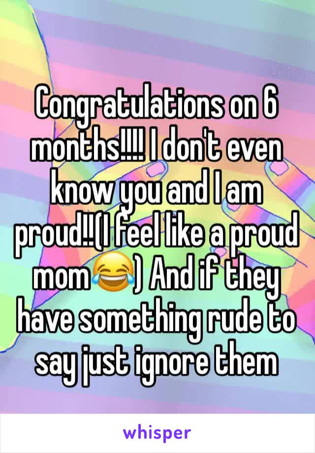 Congratulations on 6 months!!!! I don't even know you and I am proud!!(I feel like a proud mom😂) And if they have something rude to say just ignore them 