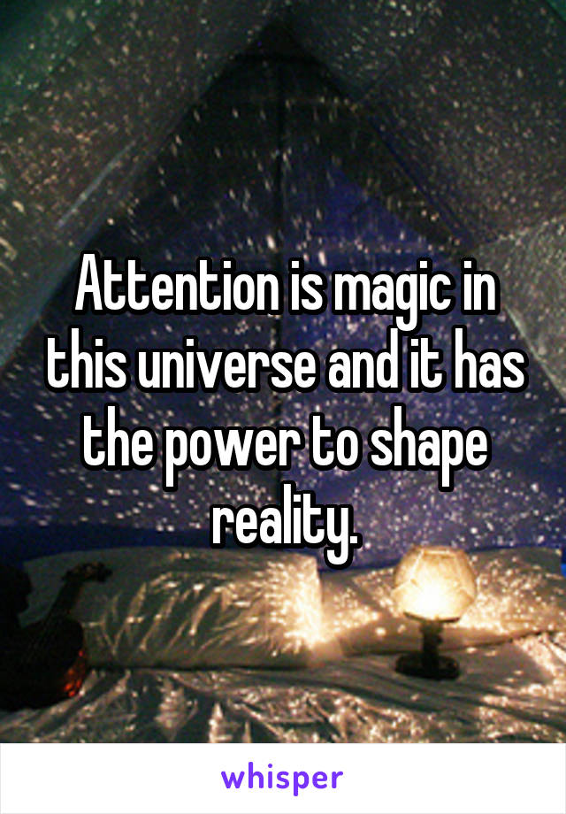 Attention is magic in this universe and it has the power to shape reality.