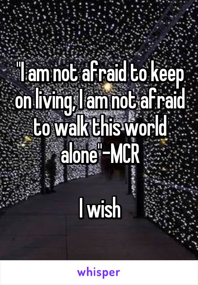 "I am not afraid to keep on living, I am not afraid to walk this world alone"-MCR

I wish