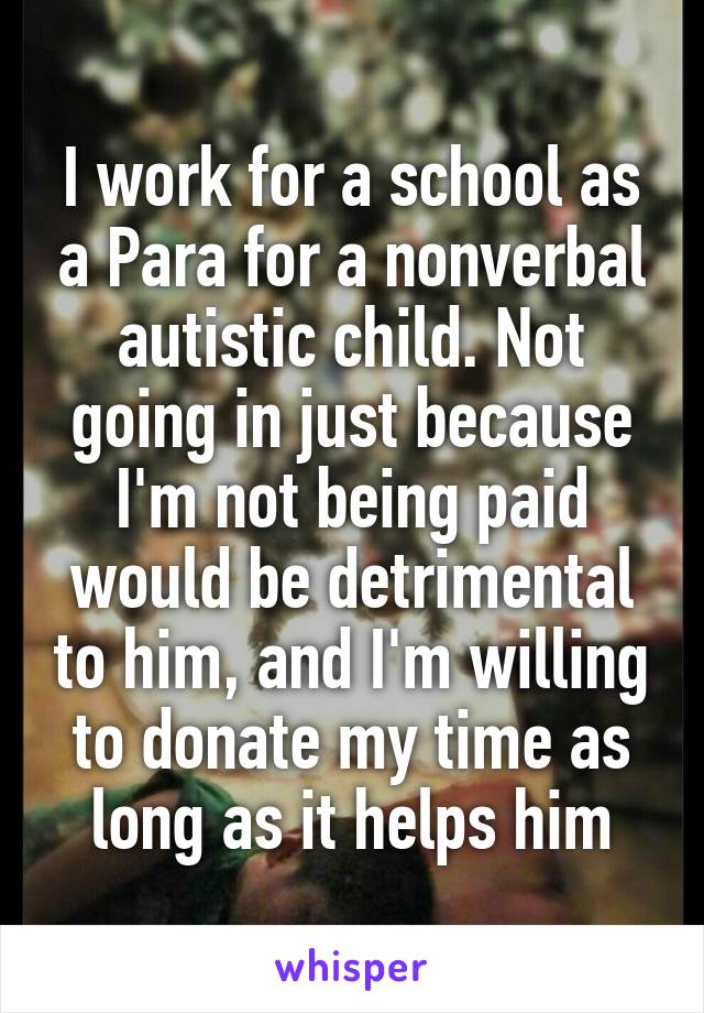 I work for a school as a Para for a nonverbal autistic child. Not going in just because I'm not being paid would be detrimental to him, and I'm willing to donate my time as long as it helps him