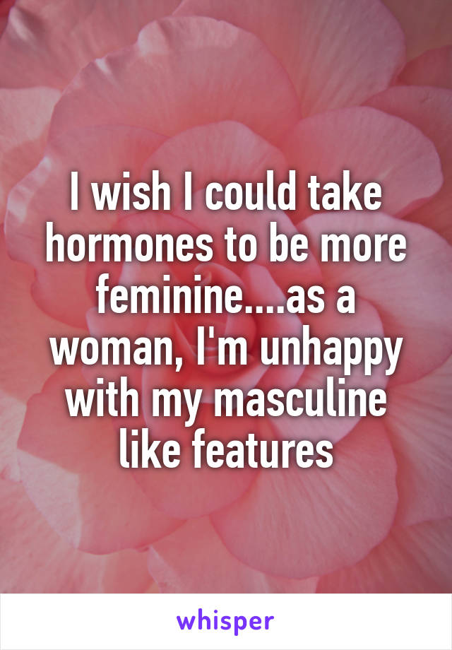 I wish I could take hormones to be more feminine....as a woman, I'm unhappy with my masculine like features