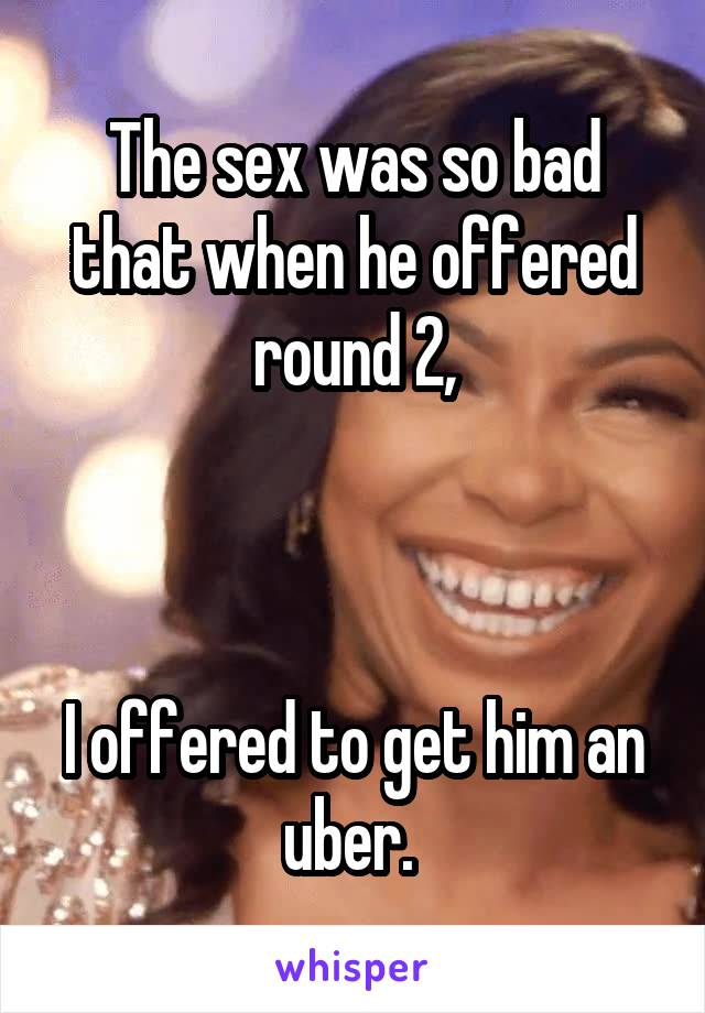 The sex was so bad that when he offered round 2,



I offered to get him an uber. 