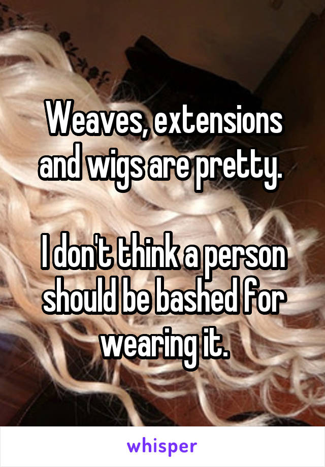 Weaves, extensions and wigs are pretty. 

I don't think a person should be bashed for wearing it.