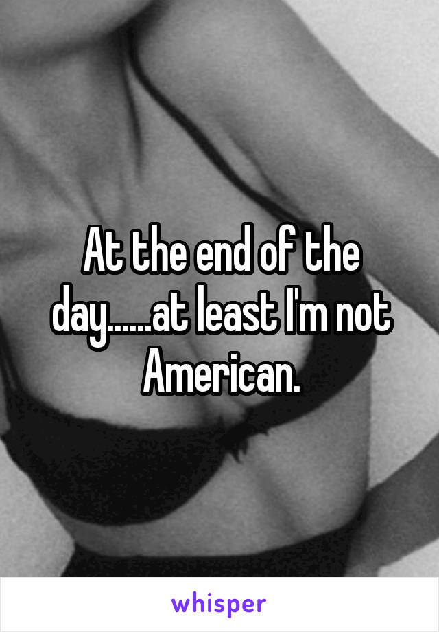 At the end of the day......at least I'm not American.