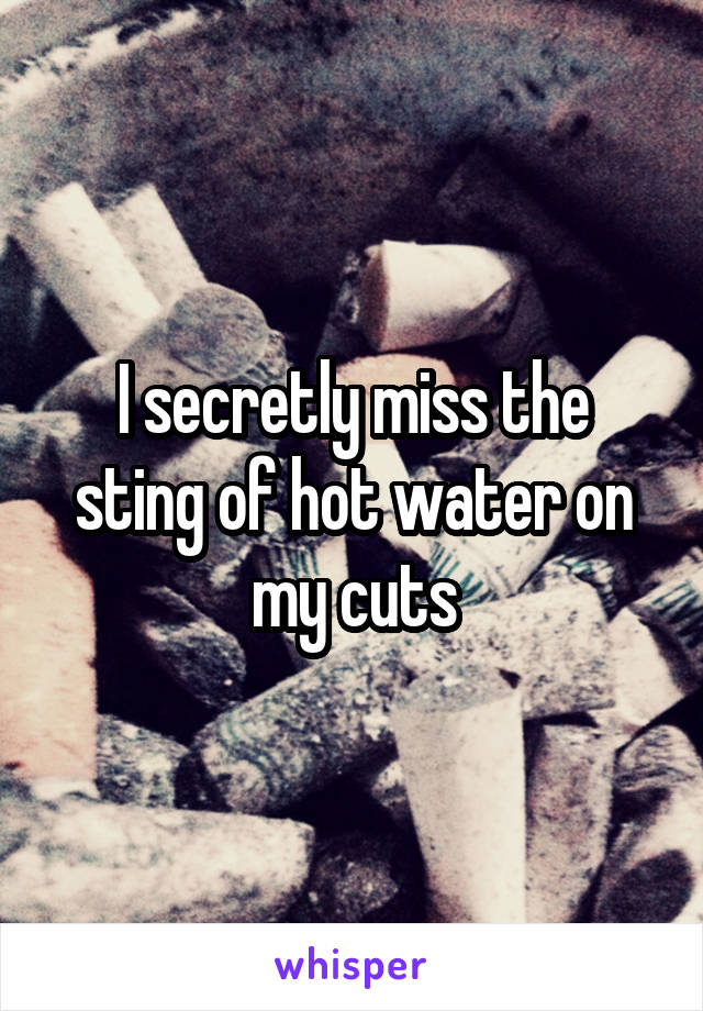 I secretly miss the sting of hot water on my cuts