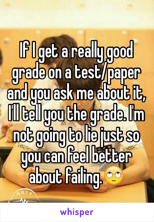 If I get a really good grade on a test/paper and you ask me about it, I'll tell you the grade. I'm not going to lie just so you can feel better about failing.🙄