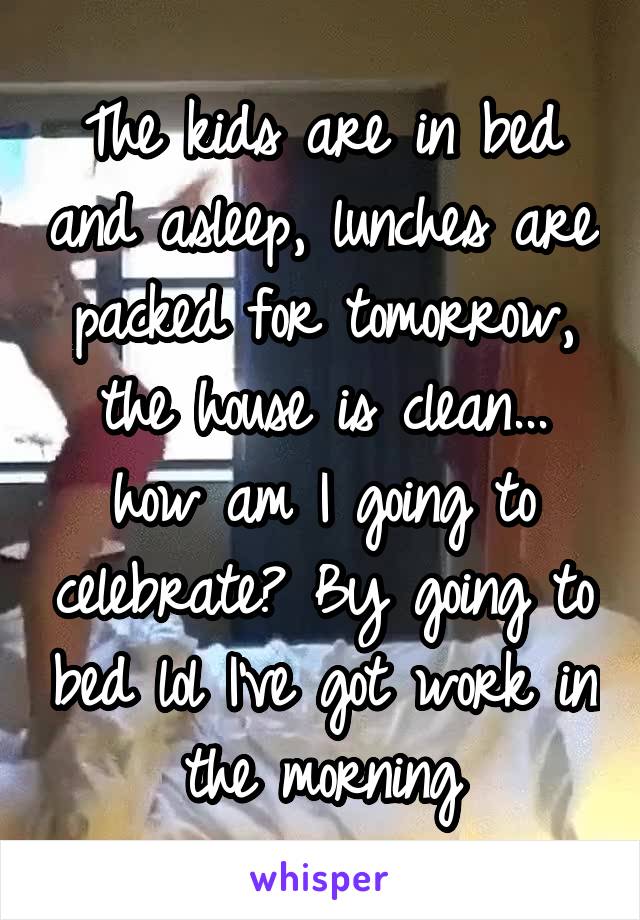 The kids are in bed and asleep, lunches are packed for tomorrow, the house is clean... how am I going to celebrate? By going to bed lol I've got work in the morning