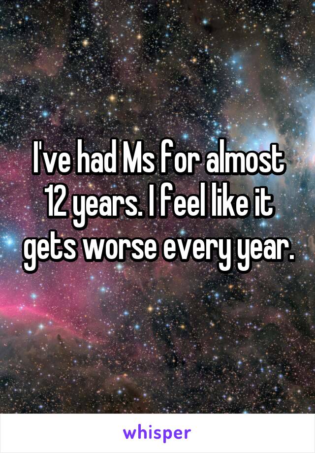 I've had Ms for almost 12 years. I feel like it gets worse every year. 