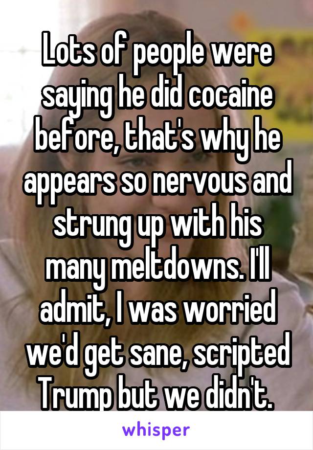 Lots of people were saying he did cocaine before, that's why he appears so nervous and strung up with his many meltdowns. I'll admit, I was worried we'd get sane, scripted Trump but we didn't. 