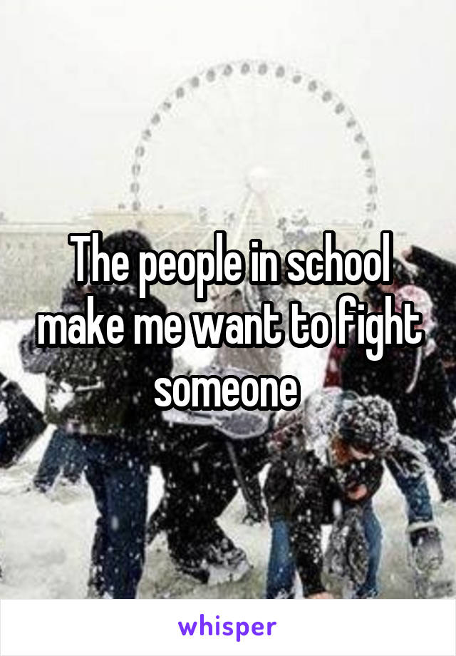 The people in school make me want to fight someone 