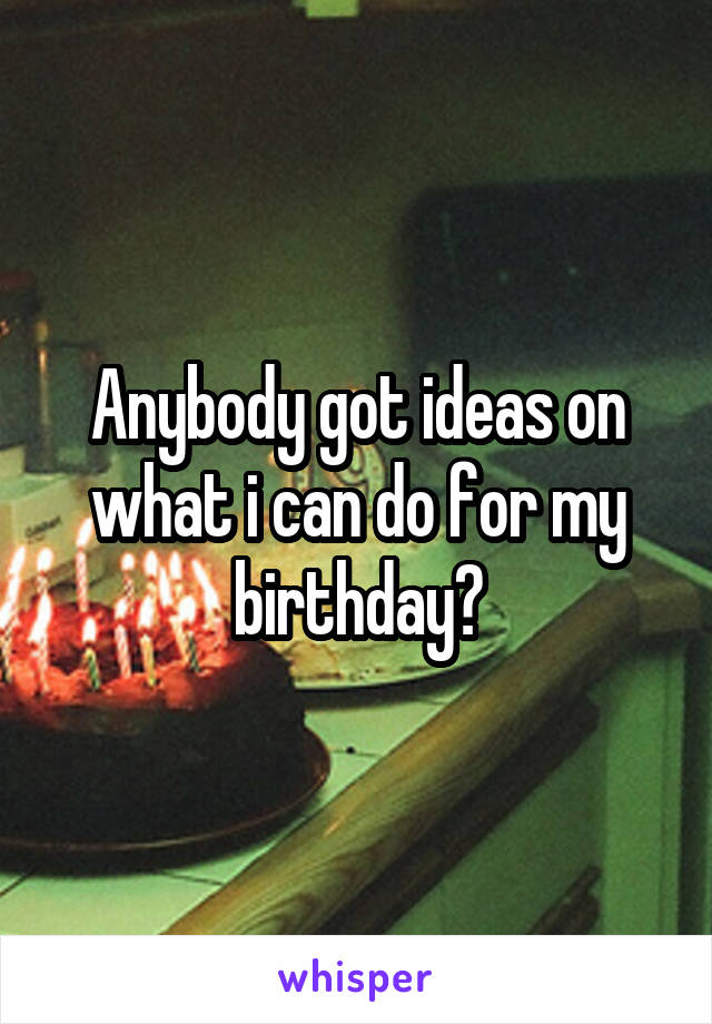 Anybody got ideas on what i can do for my birthday?