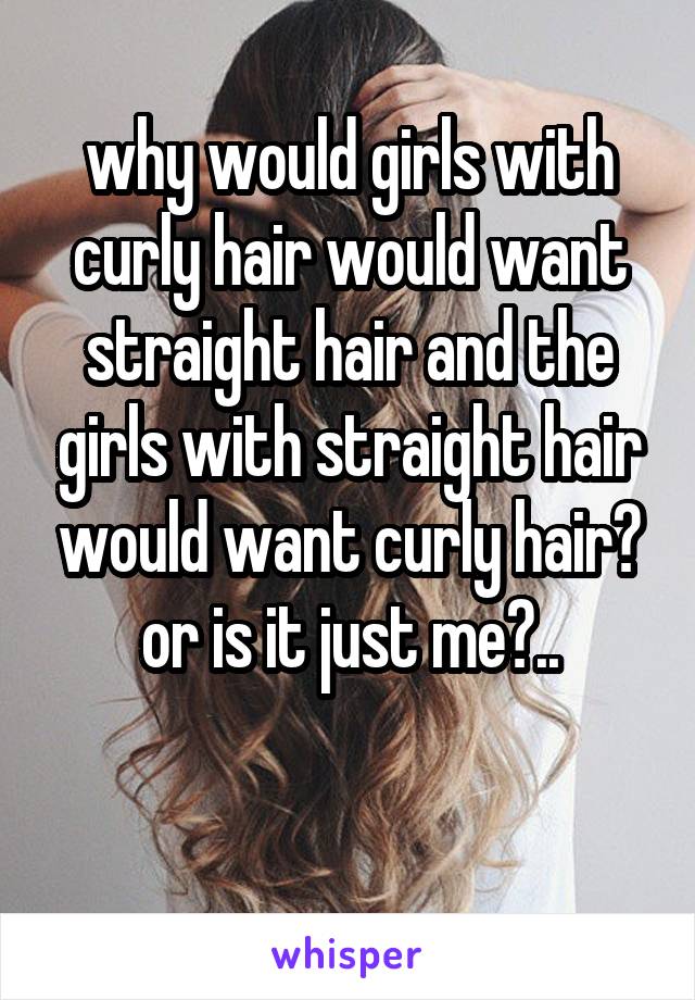 why would girls with curly hair would want straight hair and the girls with straight hair would want curly hair?
or is it just me?..

