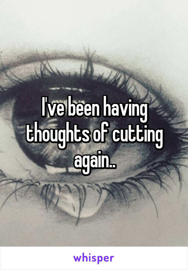 I've been having thoughts of cutting again..