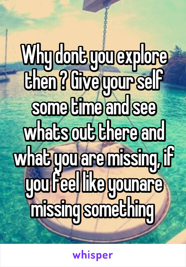 Why dont you explore then ? Give your self some time and see whats out there and what you are missing, if you feel like younare missing something 