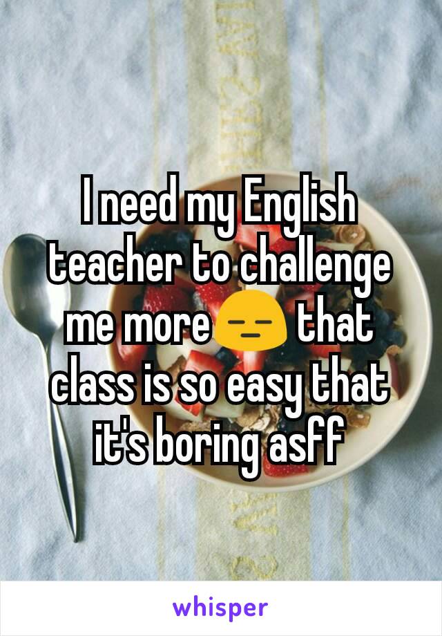 I need my English teacher to challenge me more😑 that class is so easy that it's boring asff