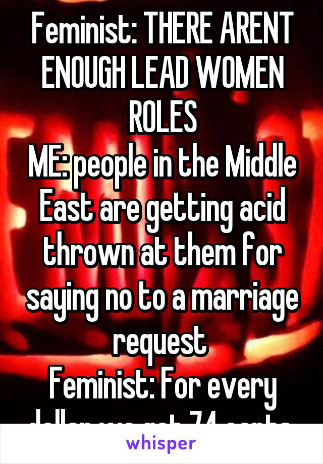 Feminist: THERE ARENT ENOUGH LEAD WOMEN ROLES
ME: people in the Middle East are getting acid thrown at them for saying no to a marriage request 
Feminist: For every dollar we get 74 cents 