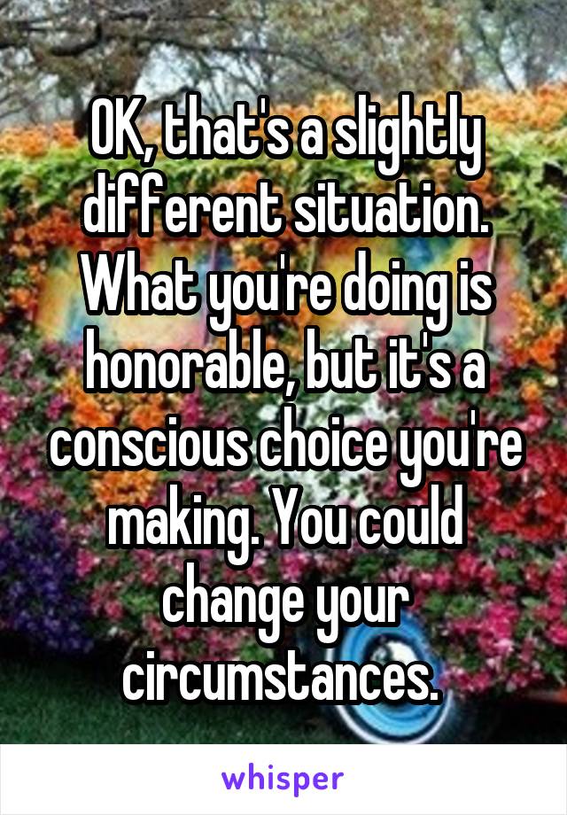 OK, that's a slightly different situation. What you're doing is honorable, but it's a conscious choice you're making. You could change your circumstances. 