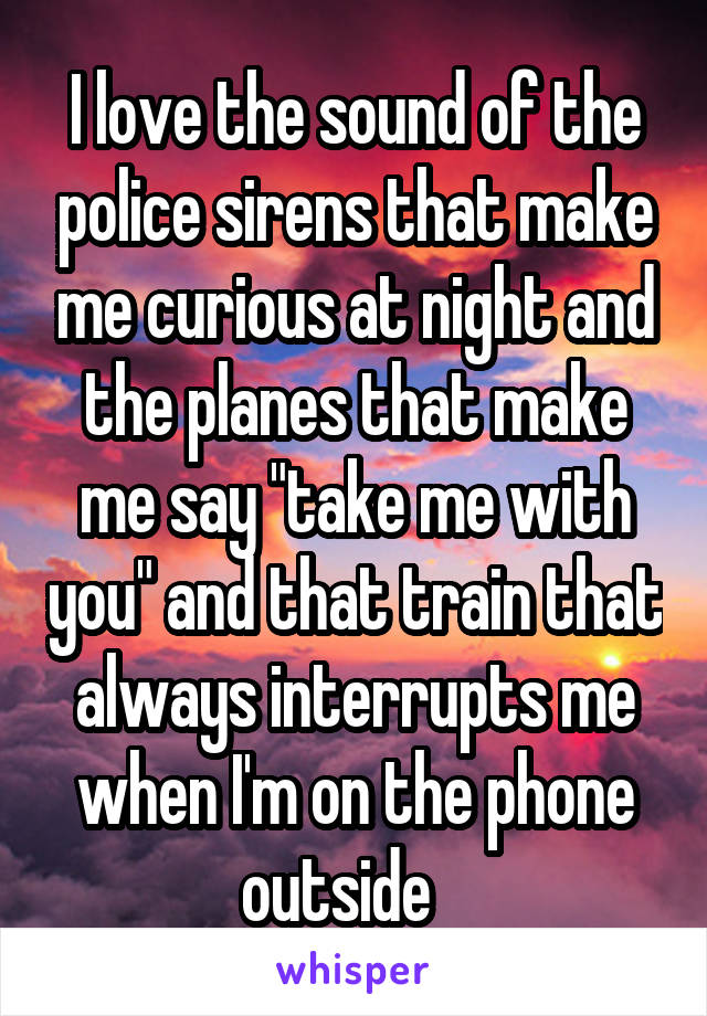 I love the sound of the police sirens that make me curious at night and the planes that make me say "take me with you" and that train that always interrupts me when I'm on the phone outside   