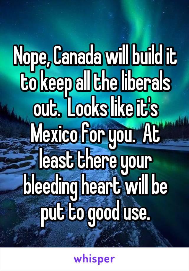 Nope, Canada will build it to keep all the liberals out.  Looks like it's Mexico for you.  At least there your bleeding heart will be put to good use.