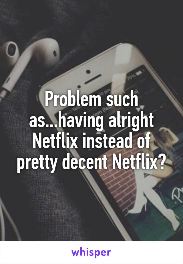 Problem such as...having alright Netflix instead of pretty decent Netflix?