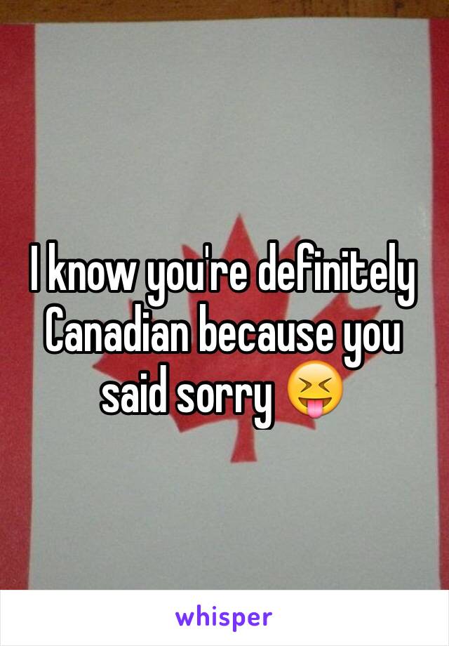 I know you're definitely Canadian because you said sorry 😝