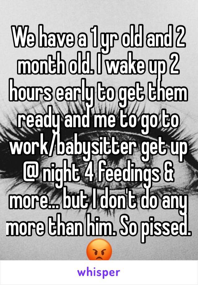 We have a 1 yr old and 2 month old. I wake up 2 hours early to get them ready and me to go to work/babysitter get up @ night 4 feedings & more... but I don't do any more than him. So pissed. 😡