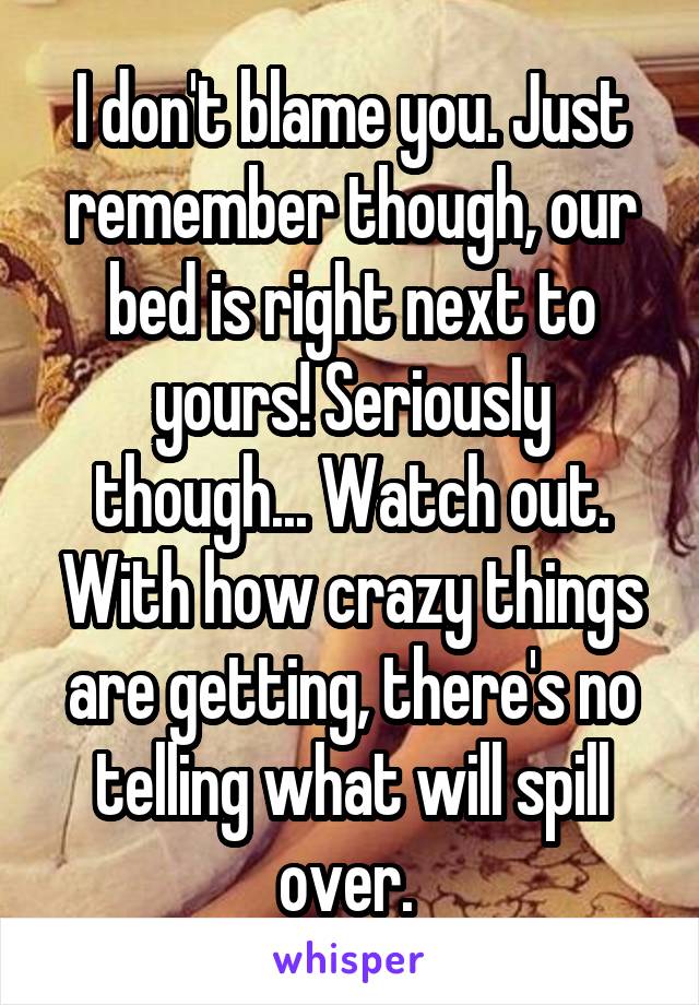 I don't blame you. Just remember though, our bed is right next to yours! Seriously though... Watch out. With how crazy things are getting, there's no telling what will spill over. 