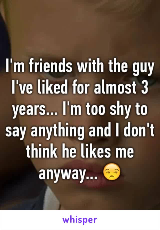 I'm friends with the guy I've liked for almost 3 years... I'm too shy to say anything and I don't think he likes me anyway... 😒