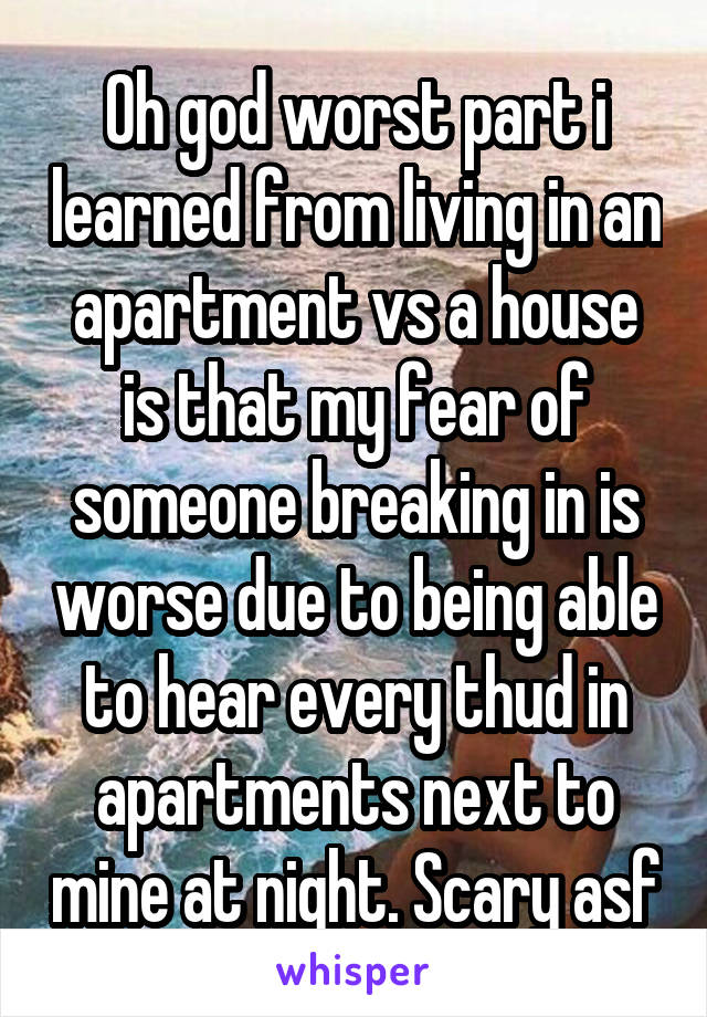 Oh god worst part i learned from living in an apartment vs a house is that my fear of someone breaking in is worse due to being able to hear every thud in apartments next to mine at night. Scary asf