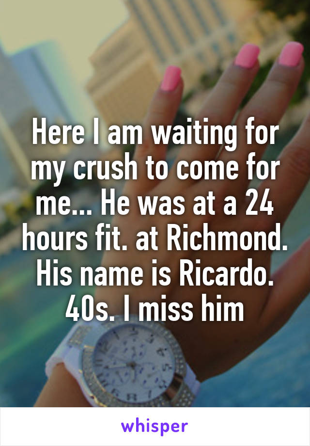 Here I am waiting for my crush to come for me... He was at a 24 hours fit. at Richmond. His name is Ricardo. 40s. I miss him