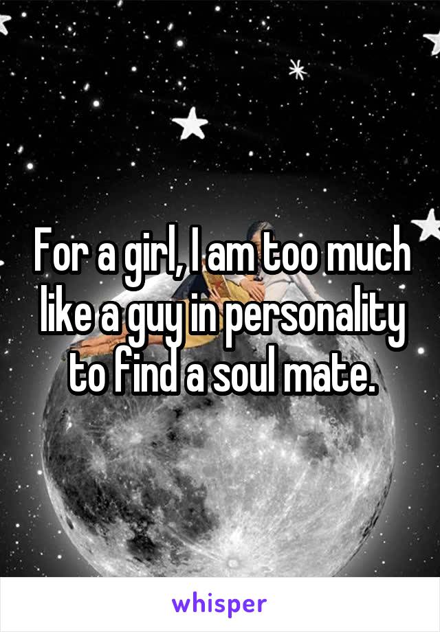 For a girl, I am too much like a guy in personality to find a soul mate.