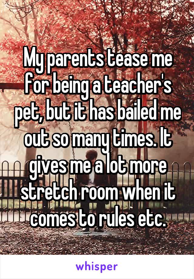 My parents tease me for being a teacher's pet, but it has bailed me out so many times. It gives me a lot more stretch room when it comes to rules etc.