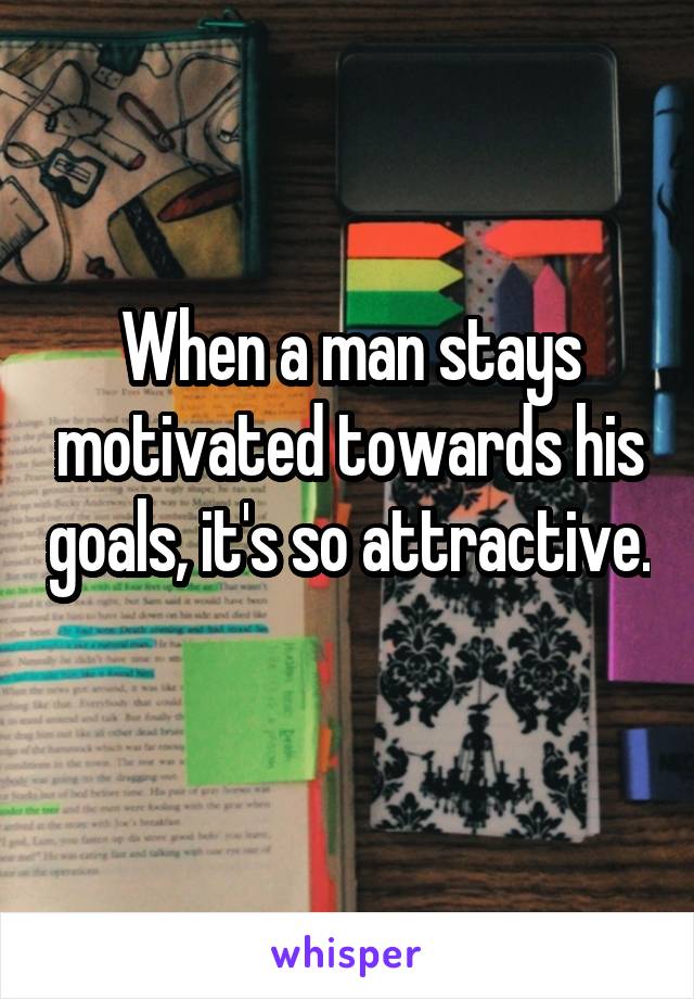 When a man stays motivated towards his goals, it's so attractive. 