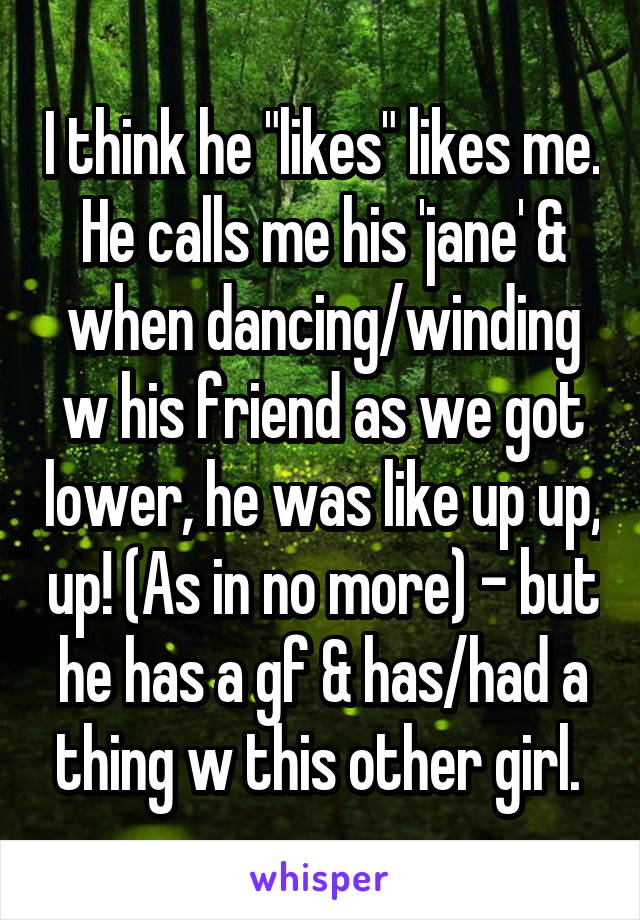 I think he "likes" likes me. He calls me his 'jane' & when dancing/winding w his friend as we got lower, he was like up up, up! (As in no more) - but he has a gf & has/had a thing w this other girl. 