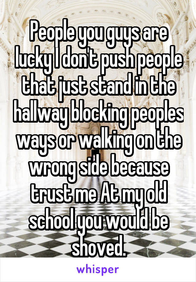 People you guys are lucky I don't push people that just stand in the hallway blocking peoples ways or walking on the wrong side because trust me At my old school you would be shoved.