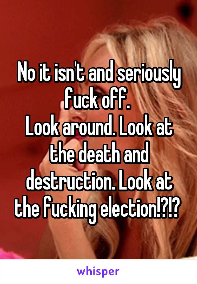 No it isn't and seriously fuck off. 
Look around. Look at the death and destruction. Look at the fucking election!?!? 