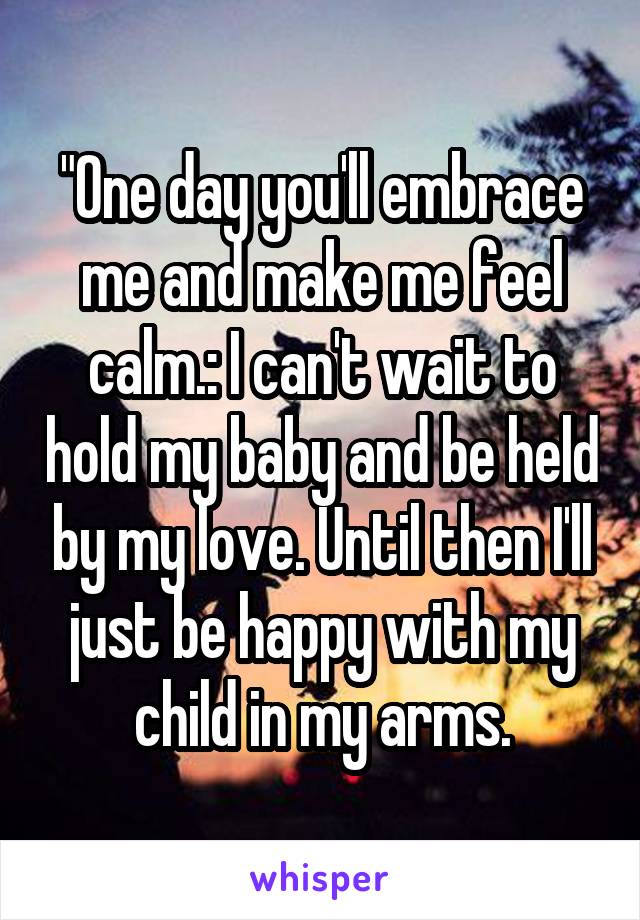 "One day you'll embrace me and make me feel calm.: I can't wait to hold my baby and be held by my love. Until then I'll just be happy with my child in my arms.