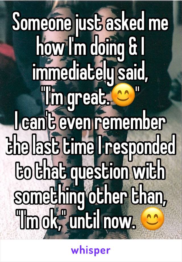 Someone just asked me how I'm doing & I immediately said, 
"I'm great.😊" 
I can't even remember the last time I responded to that question with something other than, "I'm ok," until now. 😊