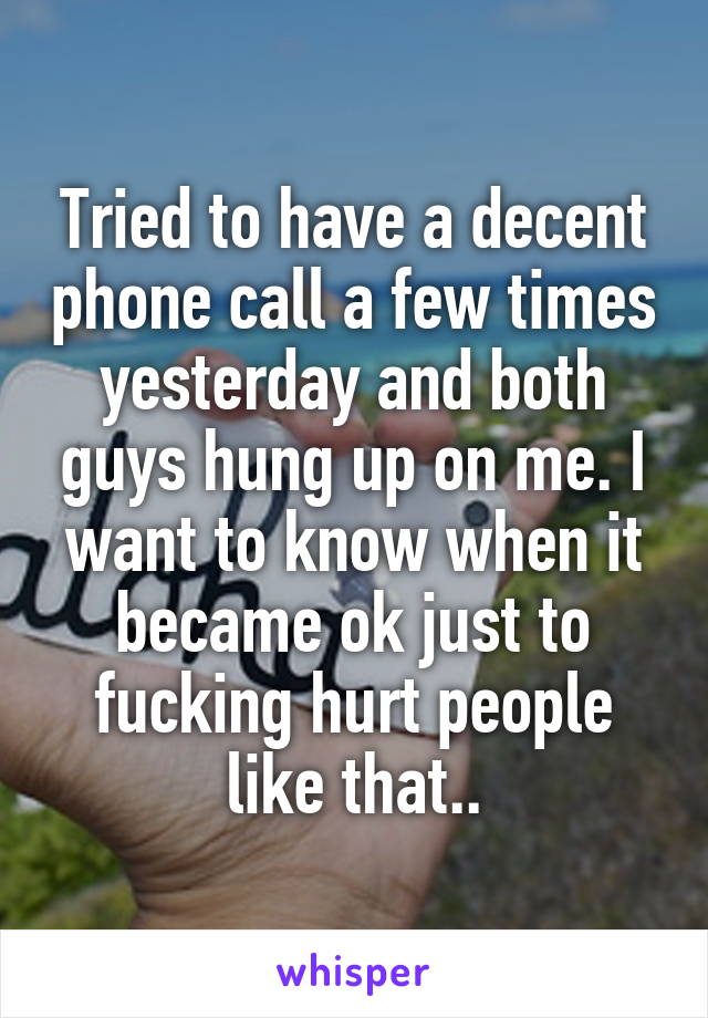 Tried to have a decent phone call a few times yesterday and both guys hung up on me. I want to know when it became ok just to fucking hurt people like that..