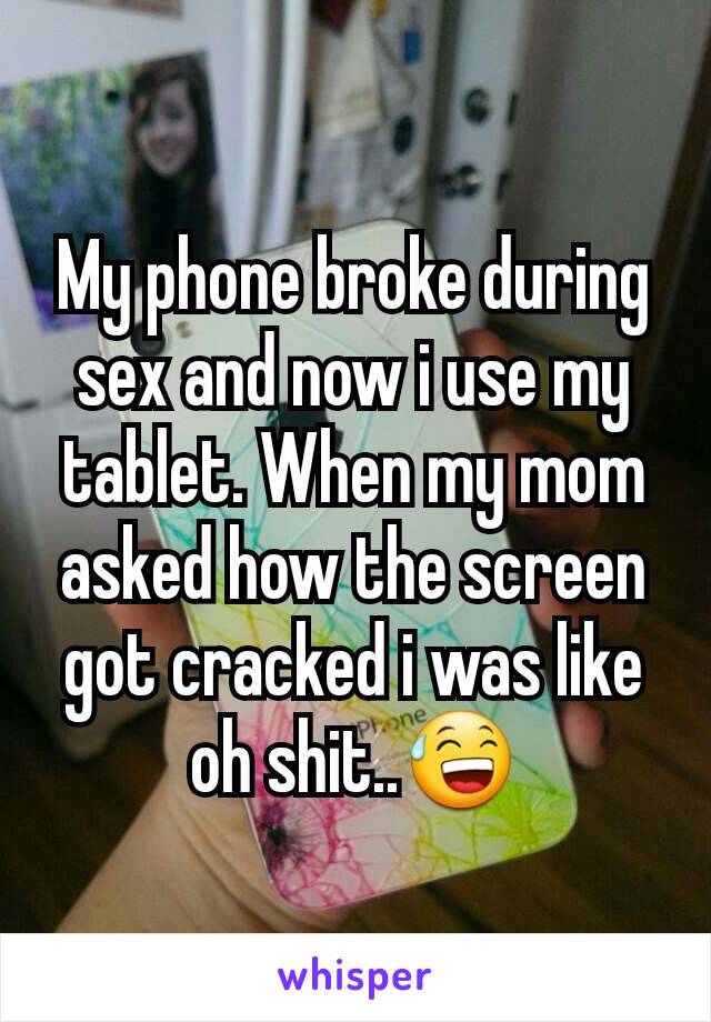 My phone broke during sex and now i use my tablet. When my mom asked how the screen got cracked i was like oh shit..😅