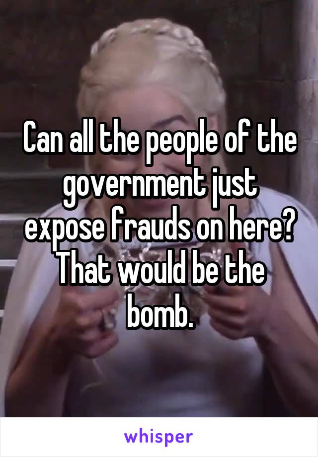 Can all the people of the government just expose frauds on here? That would be the bomb.