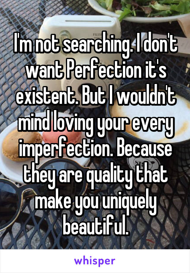 I'm not searching. I don't want Perfection it's existent. But I wouldn't mind loving your every imperfection. Because they are quality that make you uniquely beautiful.