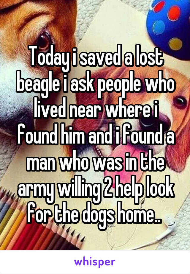 Today i saved a lost beagle i ask people who lived near where i found him and i found a man who was in the army willing 2 help look for the dogs home.. 