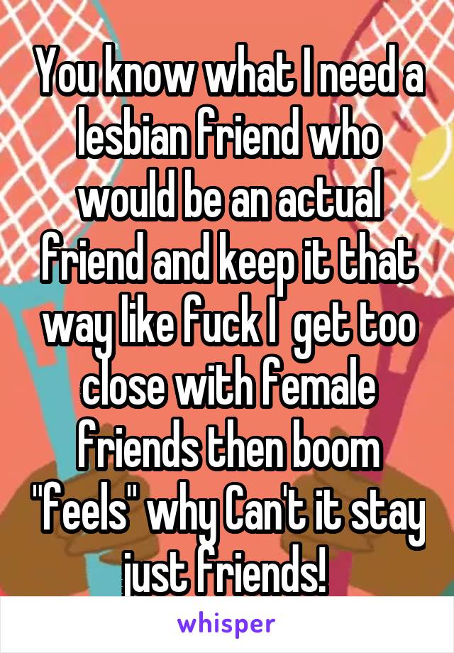 You know what I need a lesbian friend who would be an actual friend and keep it that way like fuck I  get too close with female friends then boom "feels" why Can't it stay just friends! 