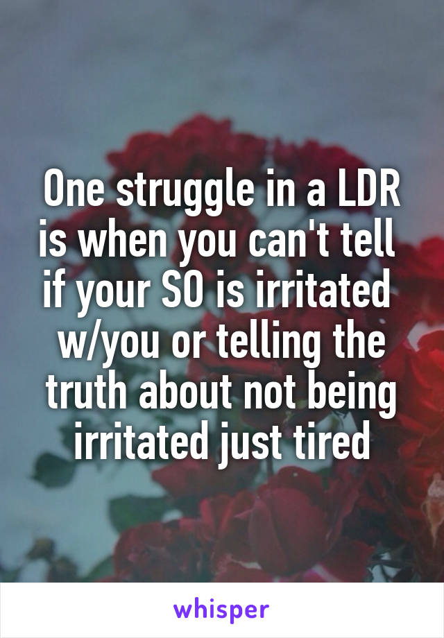 One struggle in a LDR is when you can't tell  if your SO is irritated  w/you or telling the truth about not being irritated just tired