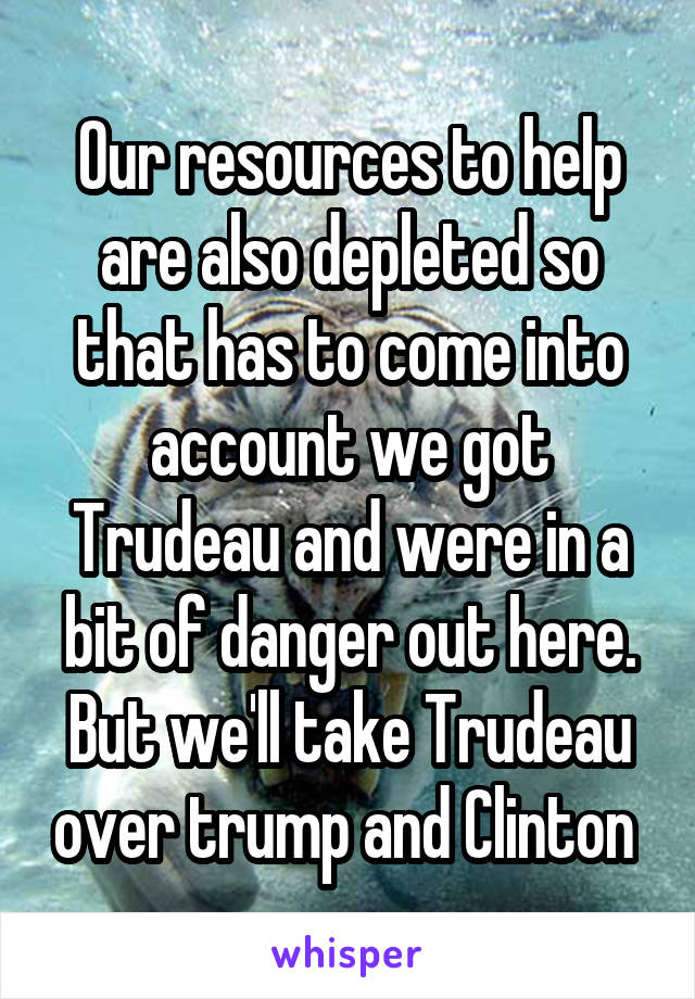 Our resources to help are also depleted so that has to come into account we got Trudeau and were in a bit of danger out here. But we'll take Trudeau over trump and Clinton 