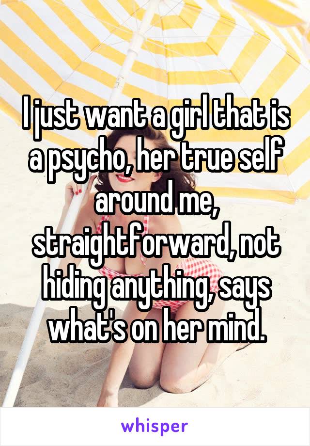 I just want a girl that is a psycho, her true self around me, straightforward, not hiding anything, says what's on her mind.