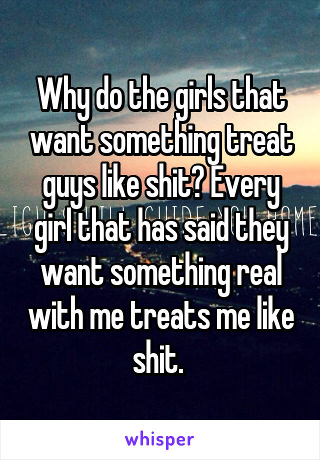 Why do the girls that want something treat guys like shit? Every girl that has said they want something real with me treats me like shit. 