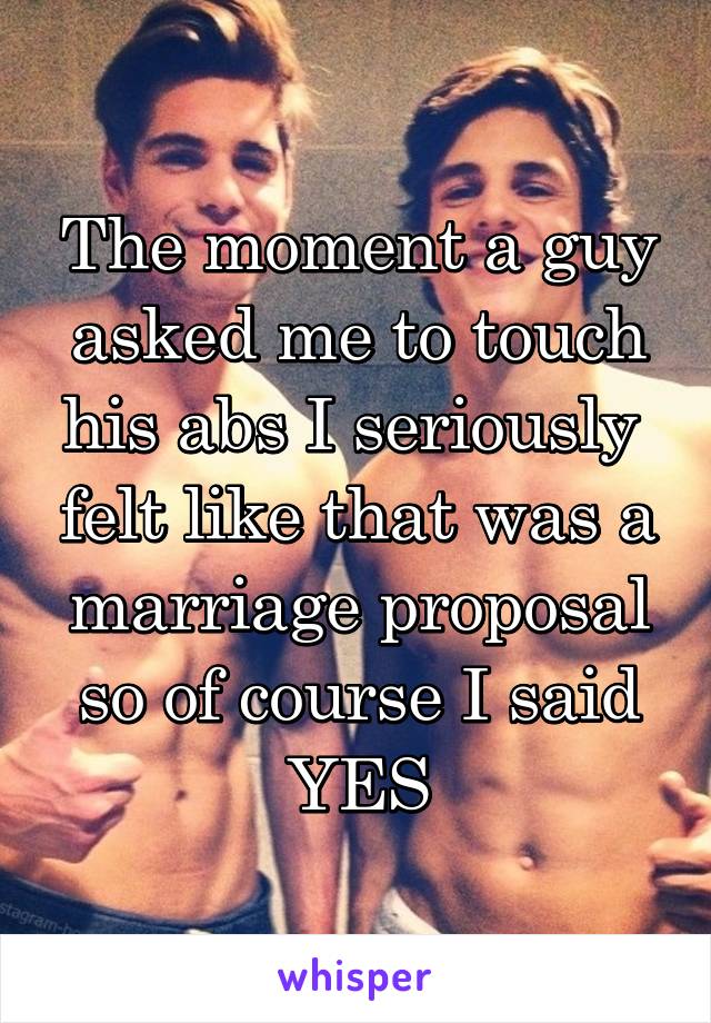 The moment a guy asked me to touch his abs I seriously  felt like that was a marriage proposal so of course I said YES