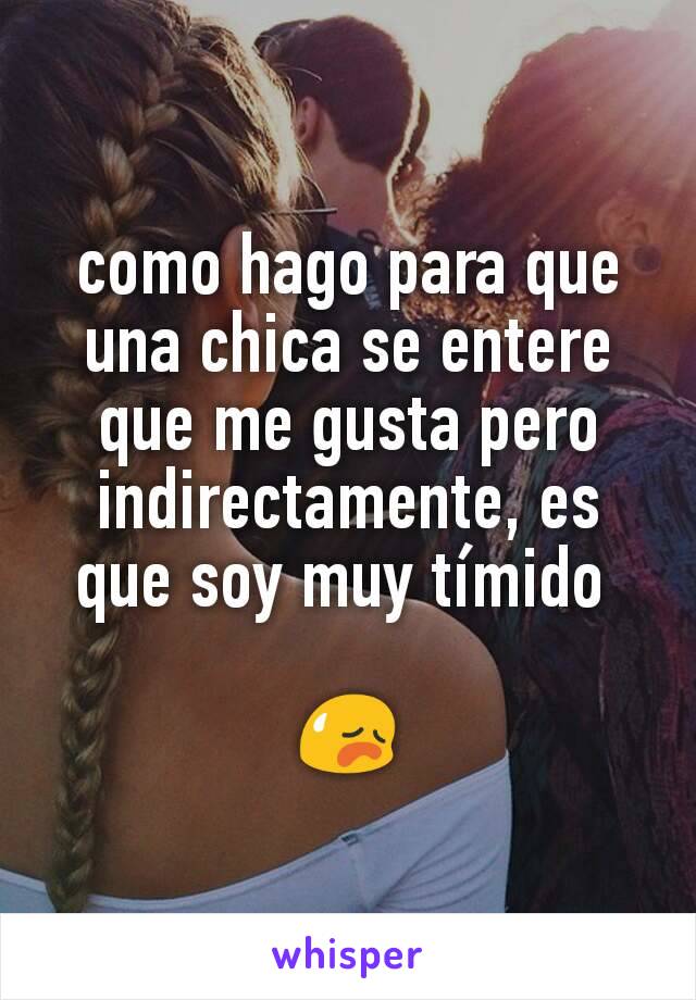 como hago para que una chica se entere que me gusta pero indirectamente, es que soy muy tímido 

😥